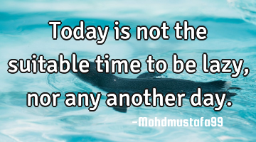 Today is not the suitable time to be lazy , nor any another day.