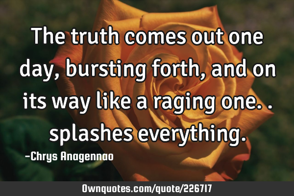 The truth comes out one day, bursting forth, and on its way like a raging one.. splashes