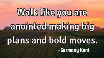 Walk like you are anointed making big plans and bold moves.