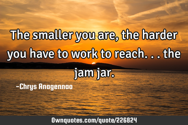 The smaller you are, the harder you have to work to reach... the jam
