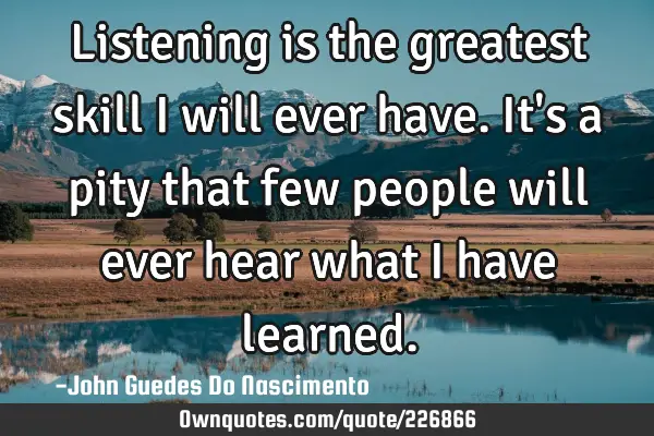 Listening is the greatest skill I will ever have. It