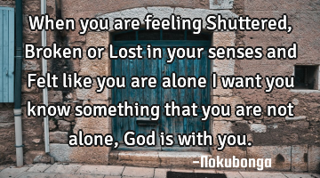 When you are feeling Shuttered ,Broken or Lost in your senses and Felt like you are alone  I want
