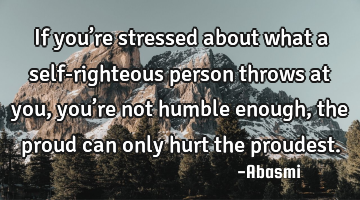 If you’re stressed about what a self-righteous person throws at you, you’re not humble enough,