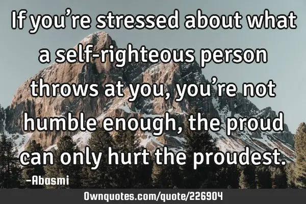 If you’re stressed about what a self-righteous person throws at you, you’re not humble enough,
