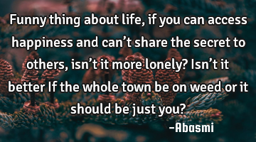 Funny thing about life, if you can access happiness and can’t share the secret to others, isn’t