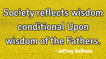 Society reflects wisdom 
conditional 
Upon wisdom of the Fathers.