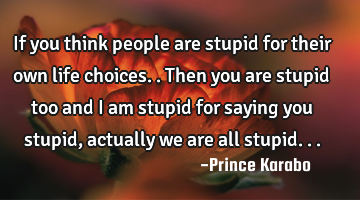 If you think people are stupid for their own life choices..then you are stupid too and i am stupid