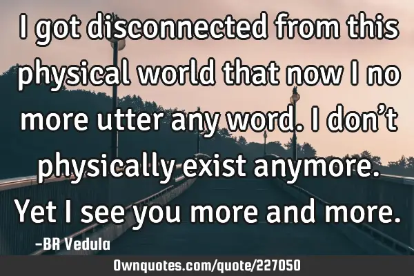 I got disconnected from this physical world that now I no more utter any word.  
I don’t