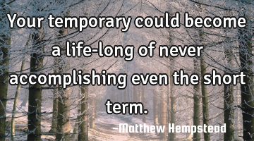 Your temporary could become a life-long of never accomplishing even the short term.