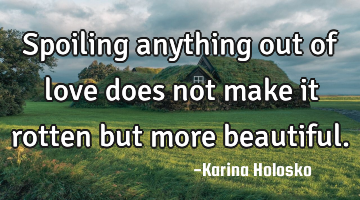 Spoiling anything out of love does not make it rotten but more beautiful.