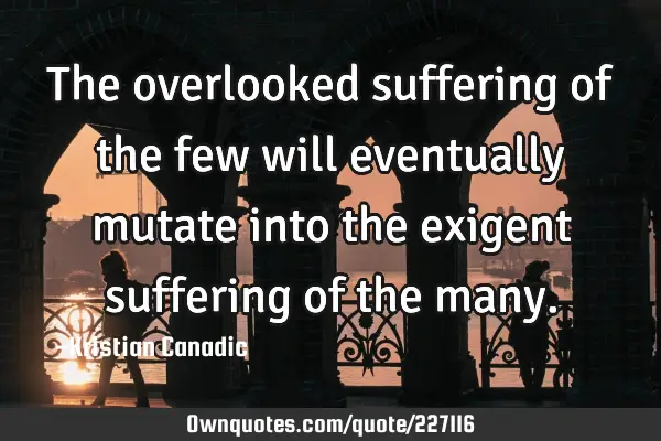 The overlooked suffering of the few will eventually mutate into the exigent suffering of the