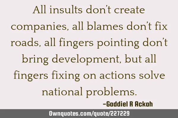All insults don’t create companies, all blames don’t fix roads, all fingers pointing don’t