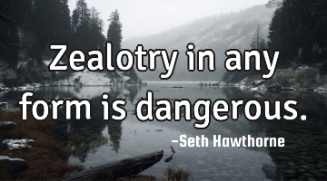 Zealotry in any form is dangerous.