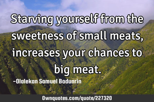 Starving yourself from the sweetness of small meats, increases your chances to big
