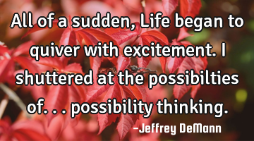 All of a sudden, 
Life began to quiver with excitement.
I shuttered at the possibilties of...
