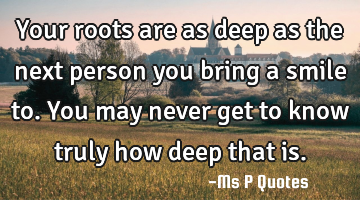 Your roots are as deep as the next person you bring a smile to.
You may never get to know truly