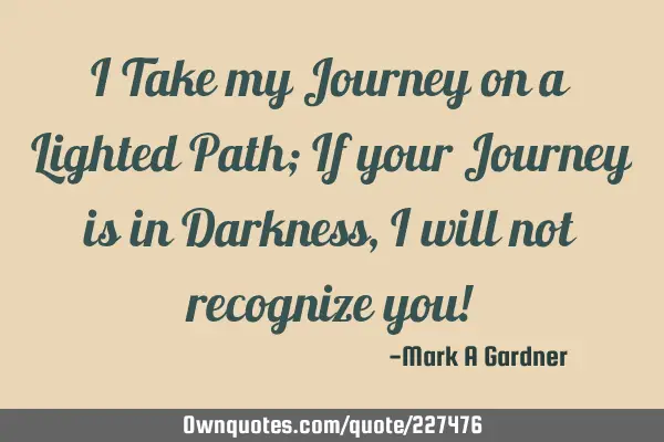 I Take my Journey on a Lighted Path; If your Journey is in Darkness, I will not recognize you!