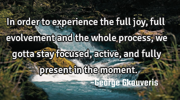 In order to experience the full joy, full evolvement and the whole process, we gotta stay focused,