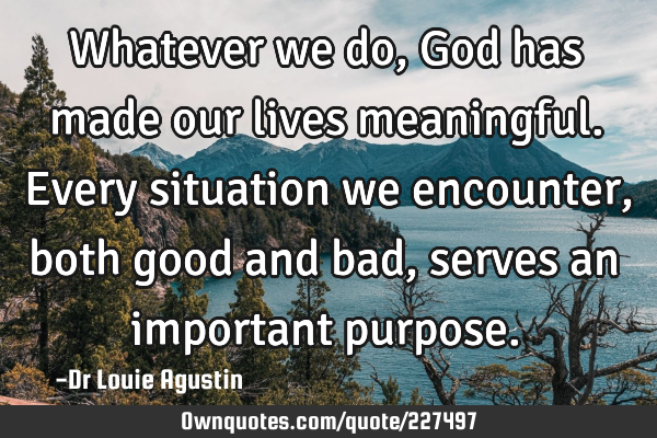 Whatever we do, God has made our lives meaningful. Every situation we encounter, both good and bad,