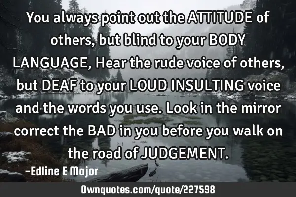 You always point out the ATTITUDE of others, but blind to your BODY LANGUAGE, Hear the rude voice