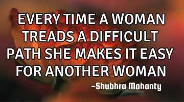 EVERY TIME A WOMAN TREADS A DIFFICULT PATH SHE MAKES IT EASY FOR ANOTHER WOMAN