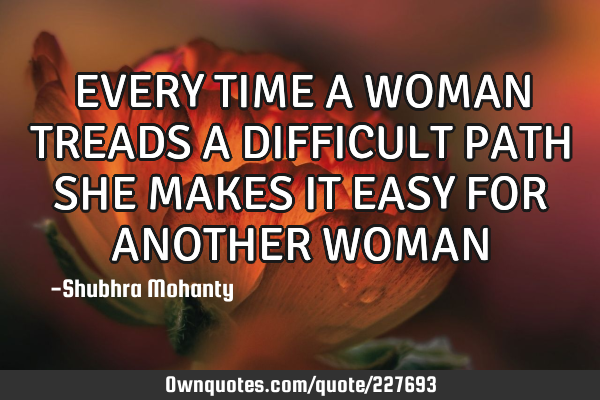 EVERY TIME A WOMAN TREADS A DIFFICULT PATH SHE MAKES IT EASY FOR ANOTHER WOMAN