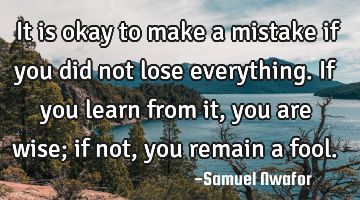 It is okay to make a mistake if you did not lose everything. If you learn from it, you are wise; if