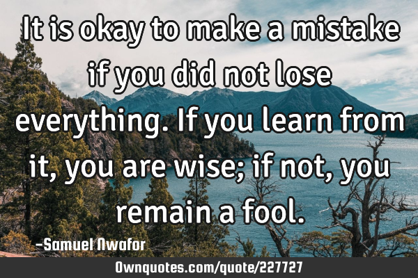 It is okay to make a mistake if you did not lose everything. If you learn from it, you are wise; if