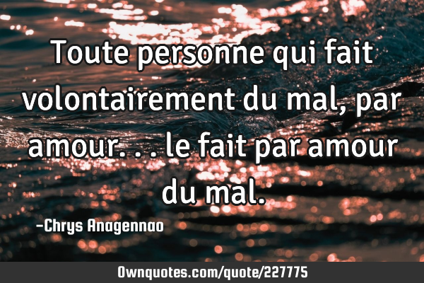 Toute personne qui fait volontairement du mal, par amour... le fait par amour du