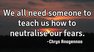 We all need someone to teach us how to neutralise our fears.