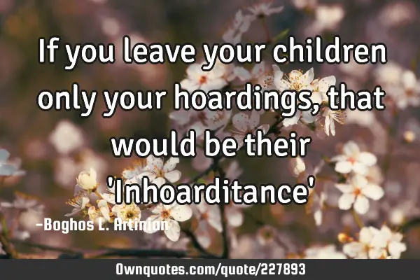 If you leave your children only your hoardings, that would be their 