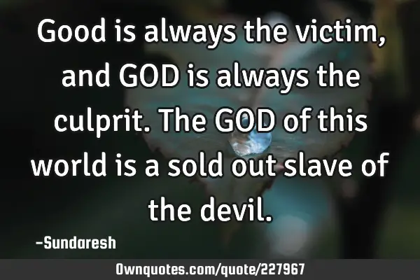 Good is always the victim, and GOD is always the culprit. The GOD of this world is a sold out slave