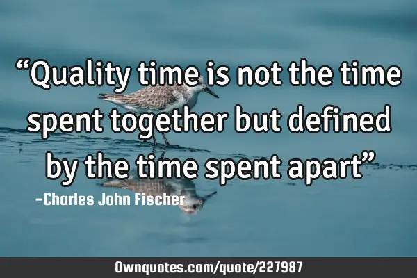 “Quality time is not the time spent together but defined by the time spent apart”