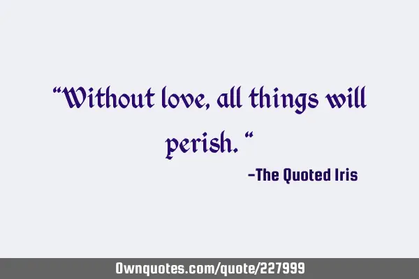 "Without love, all things will perish."