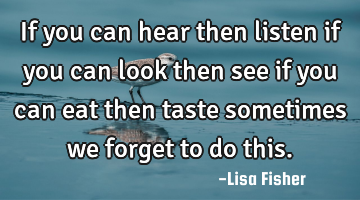 If you can hear then listen if you can look then see if you can eat then taste sometimes we forget