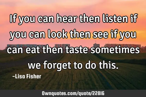If you can hear then listen if you can look then see if you can eat then taste sometimes we forget