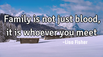 Family is not just blood, it is whoever you meet