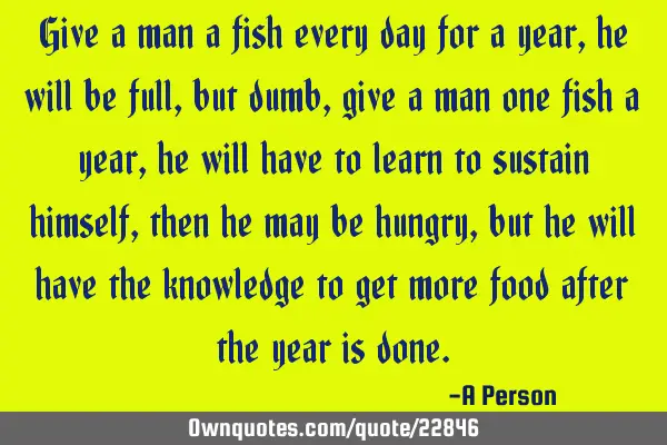 Give a man a fish every day for a year, he will be full, but dumb, give a man one fish a year, he