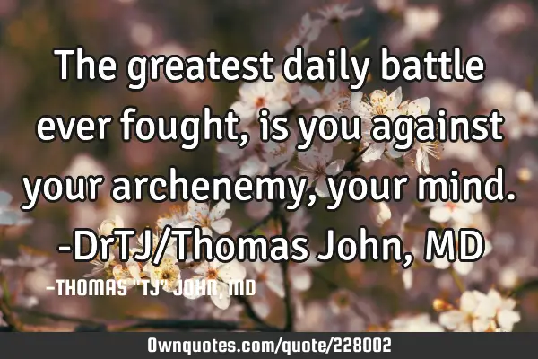 The greatest daily battle ever fought, is you against your archenemy, your mind.-DrTJ/Thomas John, M