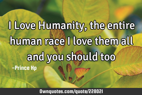 I Love Humanity, the entire human race I love them all and you should