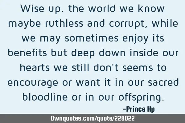 Wise up. the world we know maybe
ruthless and corrupt, while we may sometimes enjoy its benefits