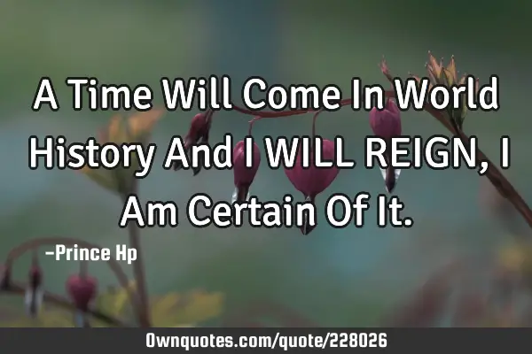 A Time Will Come In World History And I WILL REIGN, I Am Certain Of I