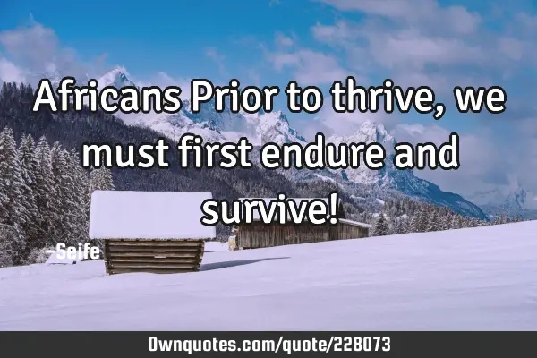 Africans Prior to thrive, we must first endure and survive!