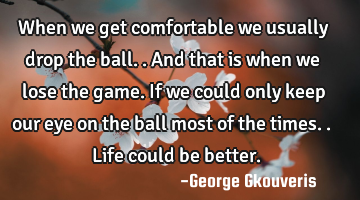 When we get comfortable we usually drop the ball..and that is when we lose the game. If we could