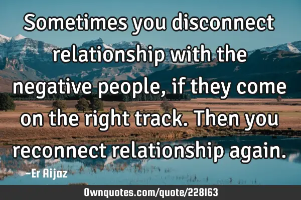 Sometimes you disconnect relationship with the negative people, if they come on the right track. T