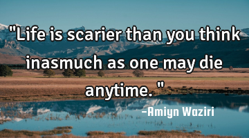 "Life is scarier than you think inasmuch as one may die anytime."