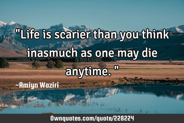"Life is scarier than you think inasmuch as one may die anytime."