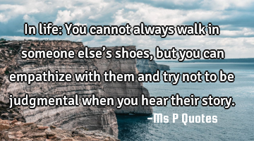 In life: You cannot always walk in someone else’s shoes, but you can empathize with them and try