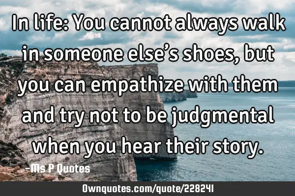 In life: You cannot always walk in someone else’s shoes, but you can empathize with them and try