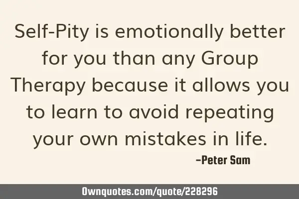 Self-Pity is emotionally better for you than any Group Therapy because it allows you to learn to